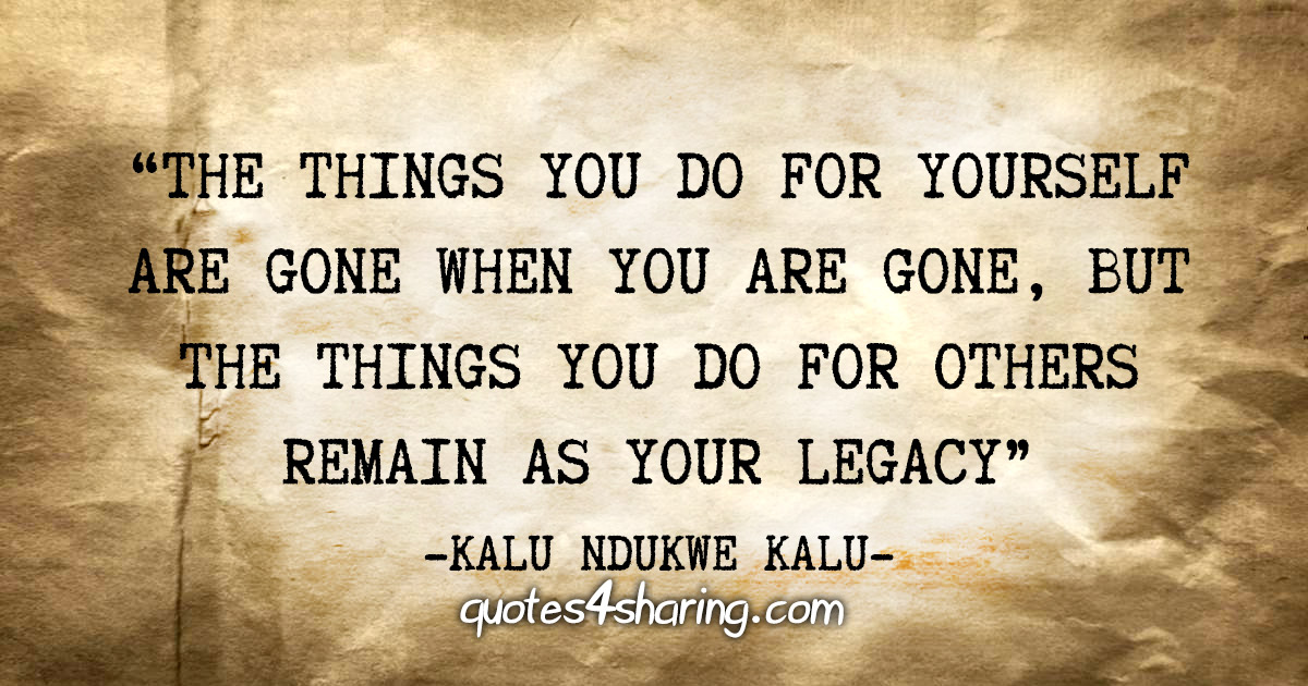 "The things you do for yourself are gone when you are gone, but the things you do for others remain as your legacy" - Kalu Ndukwe Kalu