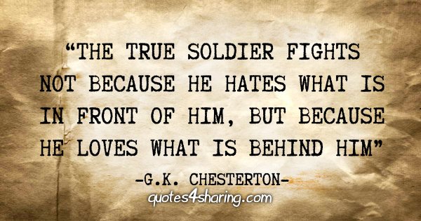 "The true soldier fights not because he hates what is in front of him, but because he loves what is behing him" - G.K. Chesterton