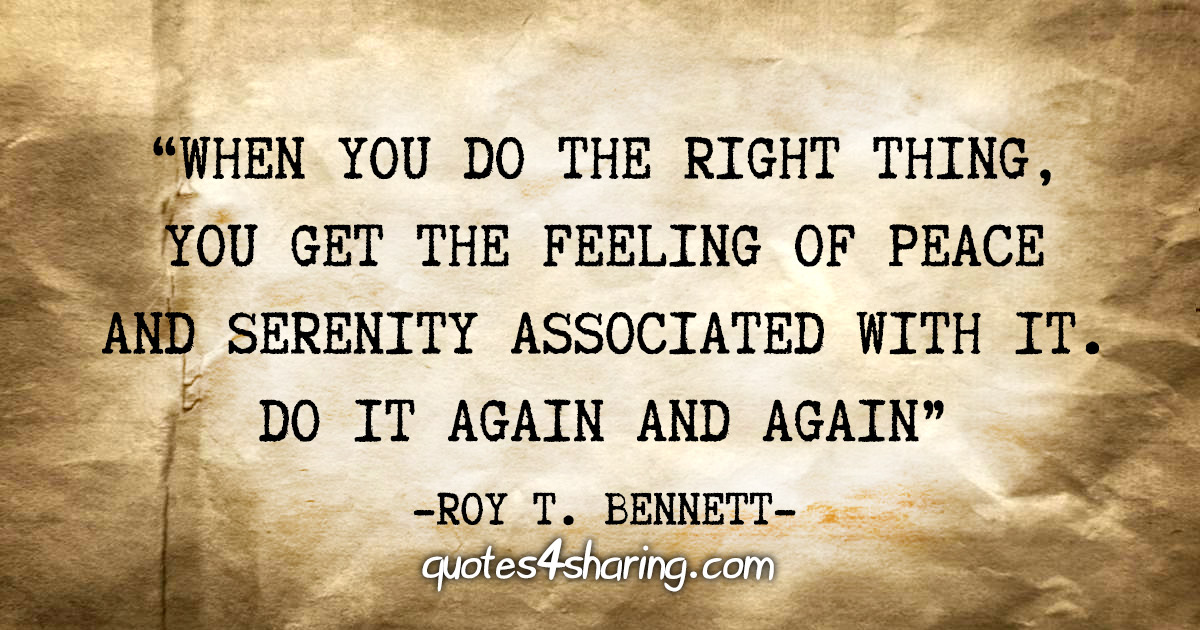 "When you do the right thing, you get the feeling of peace and serenity associated with it. Do it again and again" - Roy T. Bennett