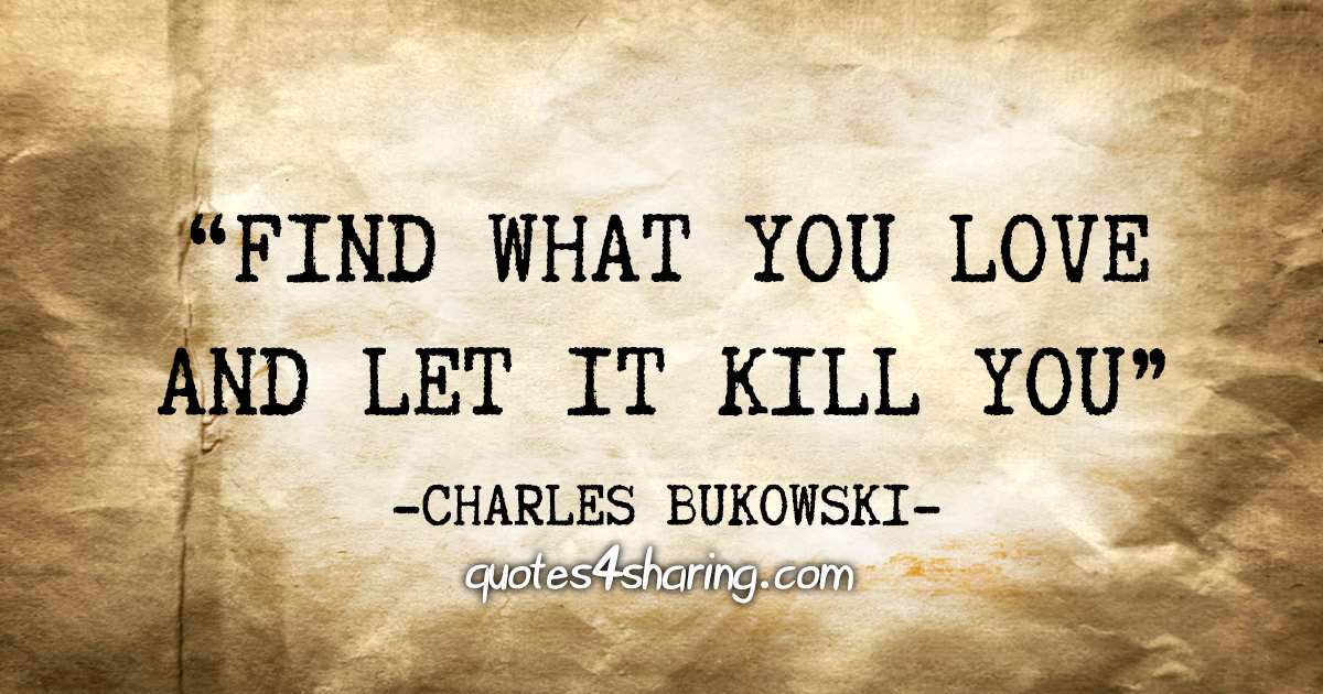 "Find what you love and let it kill you" - Charles Bukowski