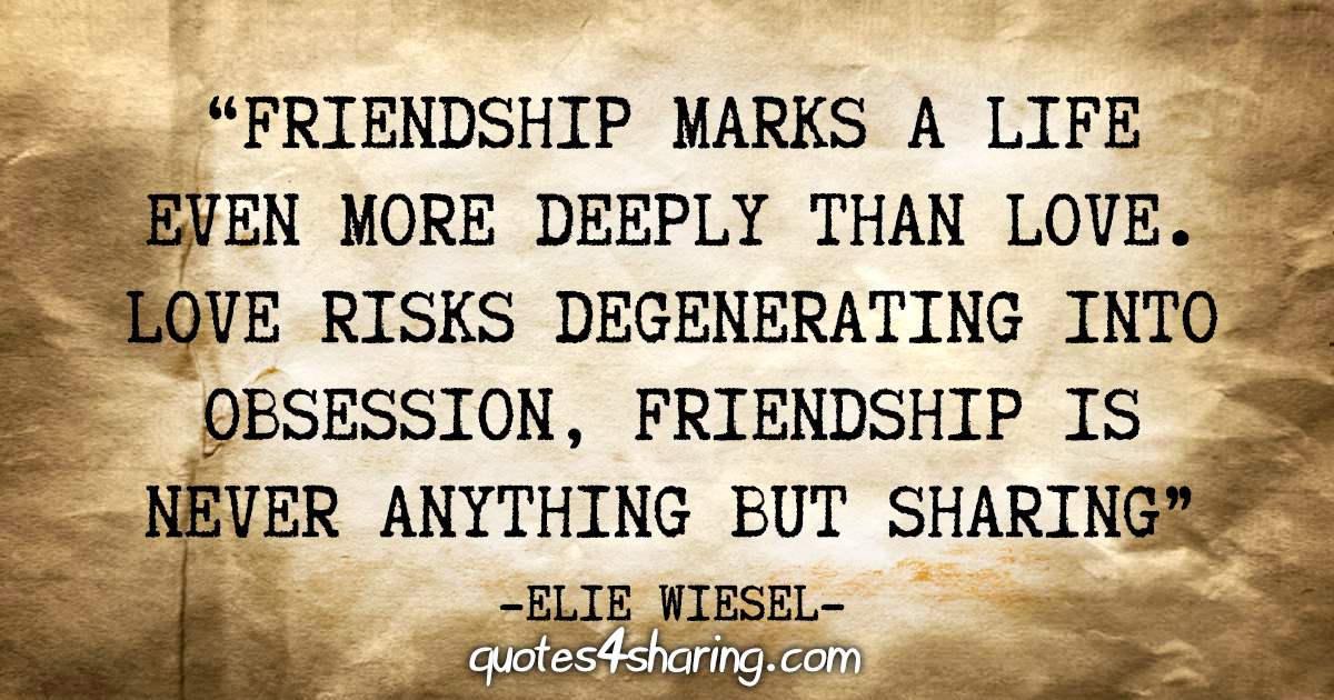 "Friendship marks a life even more deeply than love. Love risks degenerating into obsession, friendship is never anything but sharing" - Elie Wiesel