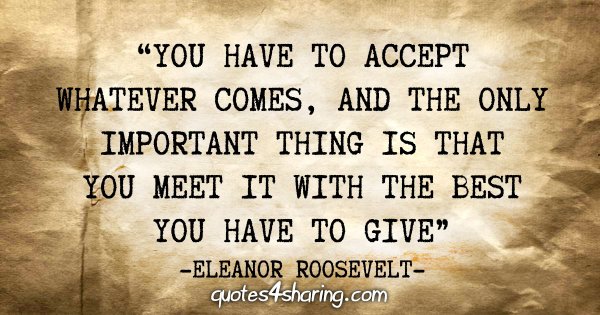 "You have to accept whatever comes, and the only important thing is that you meet it with the best you have to give" - Eleanor Roosevelt