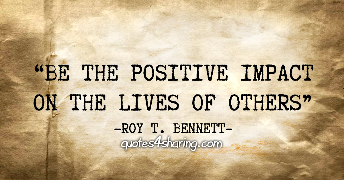 "Be the positive impact on the lives of others" - Roy T. Bennett