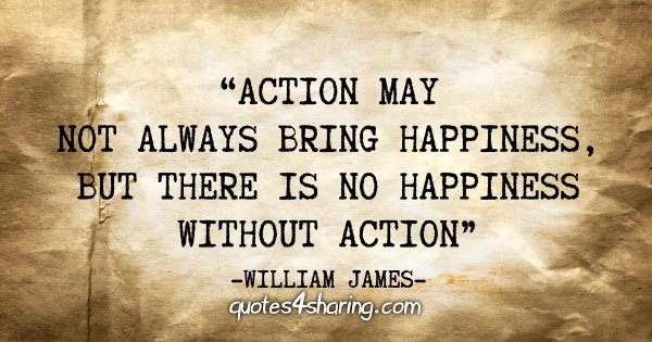 "Action may not always bring happiness, but there is no happiness without action" - William James