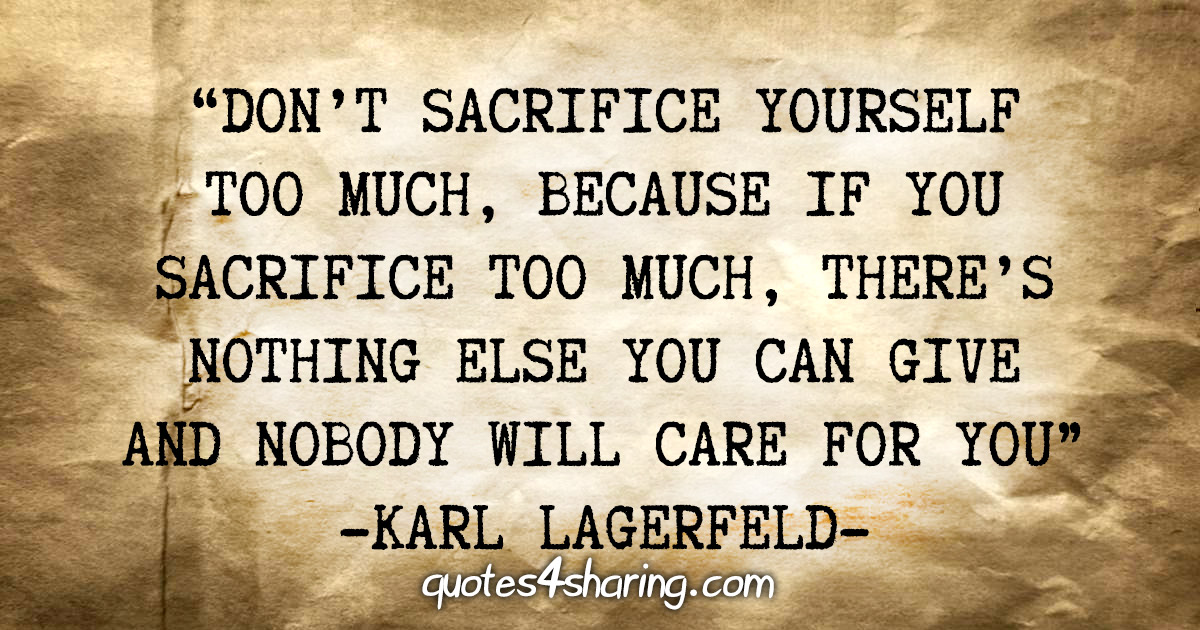 "Don't sacrifice yourself too much, because if you sacrifice too much, there's nothing else you can give and nobody will care for you" - Karl Lagerfeld