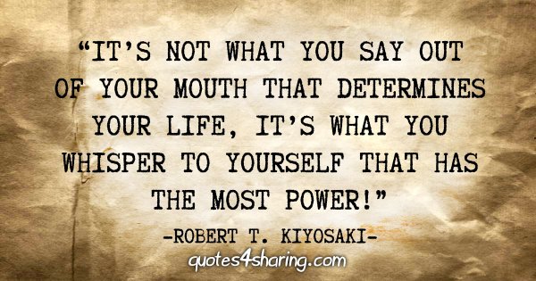 "It's not what you say out of your mouth that determines your life, it's what you whisper to yourself that has the most power!" - Robert T. Kiyosaki
