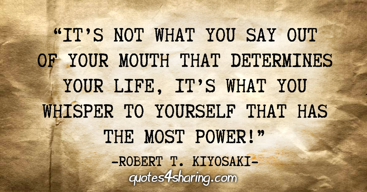 "It's not what you say out of your mouth that determines your life, it's what you whisper to yourself that has the most power!" - Robert T. Kiyosaki