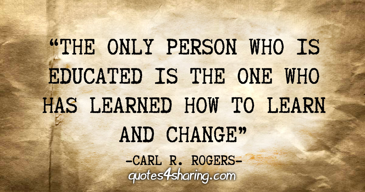 "The only person who is educated is the one who has learned how to learn and change" - Carl R. Rogers