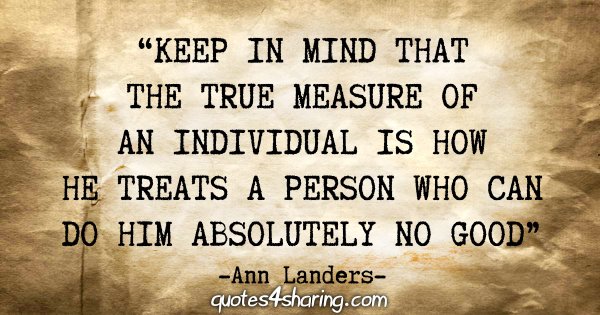 "Keep in mind that the true measure of an individual is how he treats a person who can do him absolutely no good" - Ann Landers
