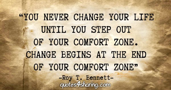 "You never change your life until you step out of your comfort zone. Change begins at the end of your comfort zone" - Roy T. Bennett