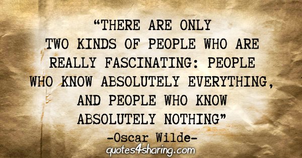 "There are only two kinds of people who are really fascinating: People who know absolutely everything, and people who know absolutely nothing" - Oscar Wilde