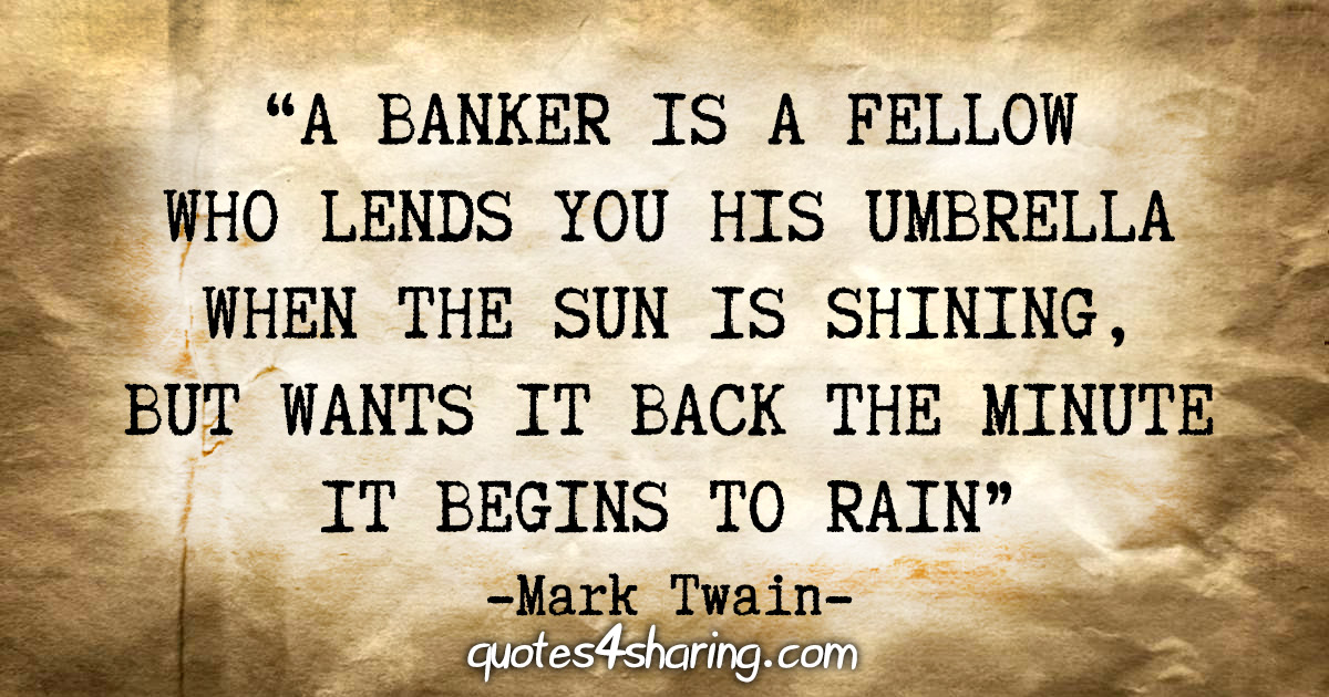 "A banker is a fellow who lends you his umbrella when the sun is shining, but wants it back the minute it begins to rain" - Mark Twain