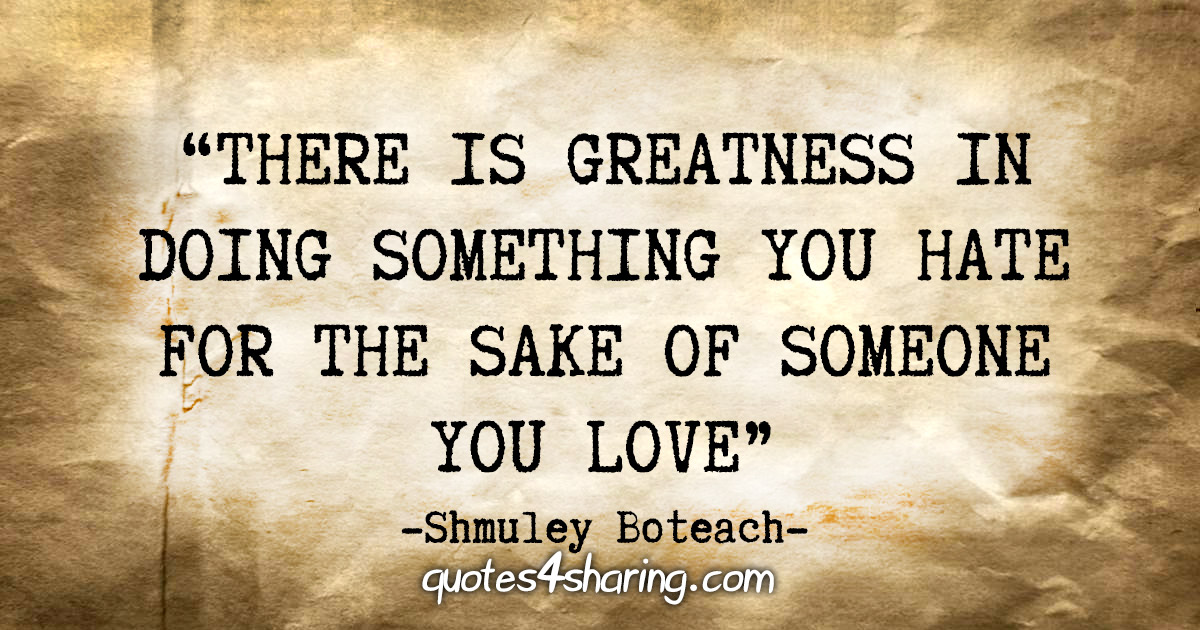 “There is greatness in doing something you hate for the sake of someone you love.” - Shmuley Boteach