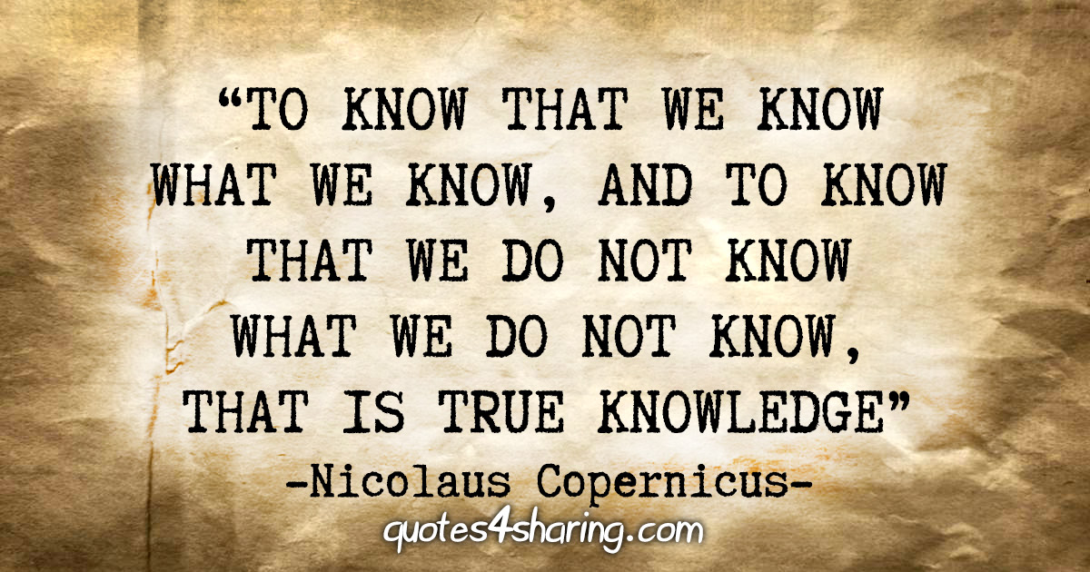 “To know that we know what we know, and to know that we do not know what we do not know, that is true knowledge.” - Nicolaus Copernicus