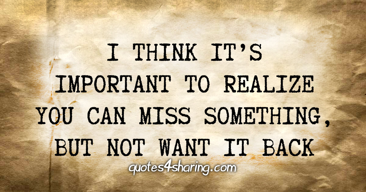 I think it's important to realize you can miss something, but not want it back