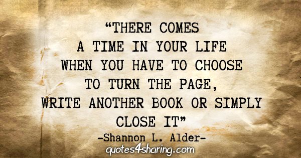 “There comes a time in your life when you have to choose to turn the page, write another book or simply close it.” - Shannon L. Alder