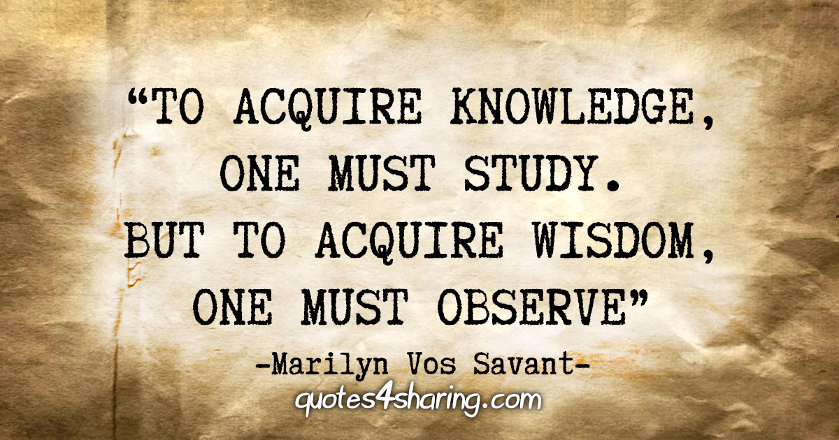 “To acquire knowledge, one must study. But to acquire wisdom, one must observe.”  - Marilyn Vos Savant