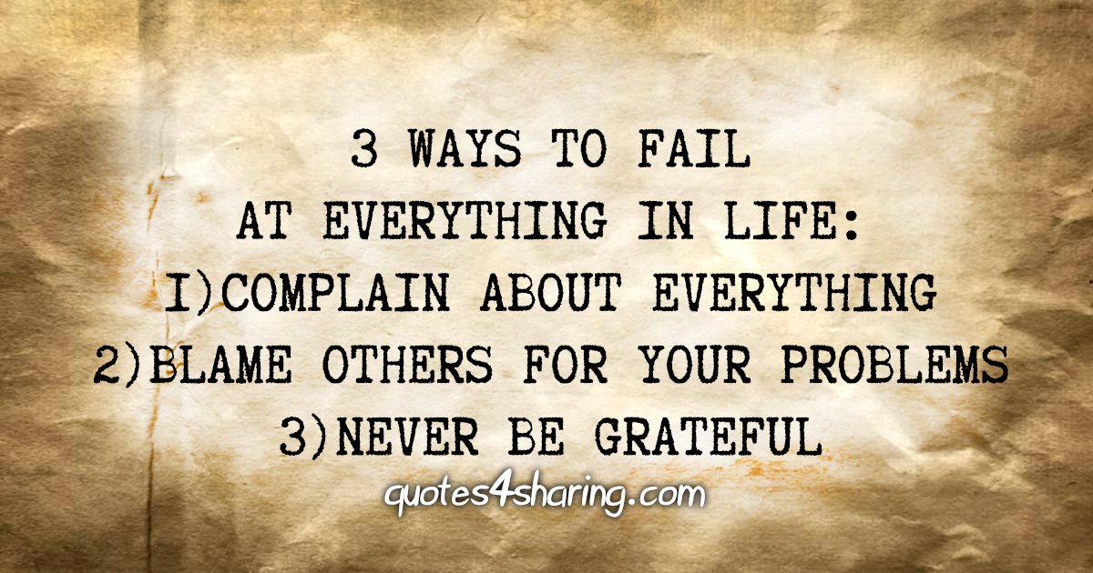 3 ways to fail at everything in life: 1)Complain about everything 2)Blame others for your problems 3)Never be grateful