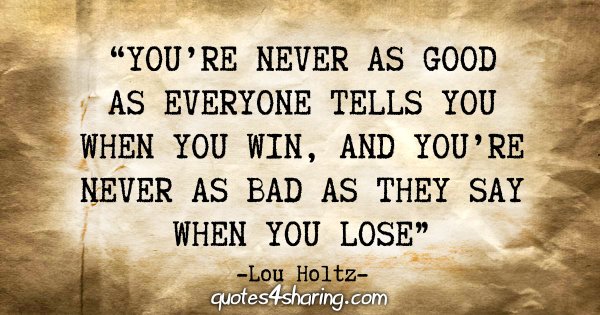 “You're never as good as everyone tells you when you win, and you're never as bad as they say when you lose.” - Lou Holtz