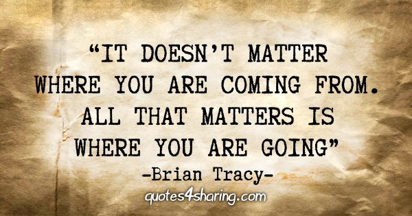 "It doesn't matter where you are coming from. All that matters is where you are going" - Brian Tracy
