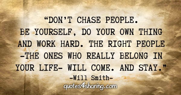 “Don't chase people. Be yourself, do your own thing and work hard. The right people - the ones who really belong in your life - will come. And stay.” - Will Smith