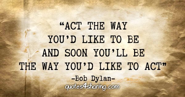 “Act the way you'd like to be and soon you'll be the way you'd like to act.” - Bob Dylan