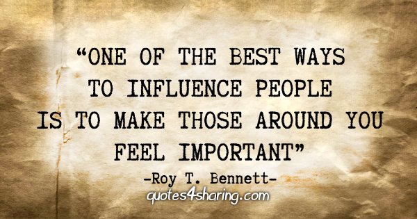 "One of the best ways to influence people is to make those around you feel important." - Roy T. Bennett