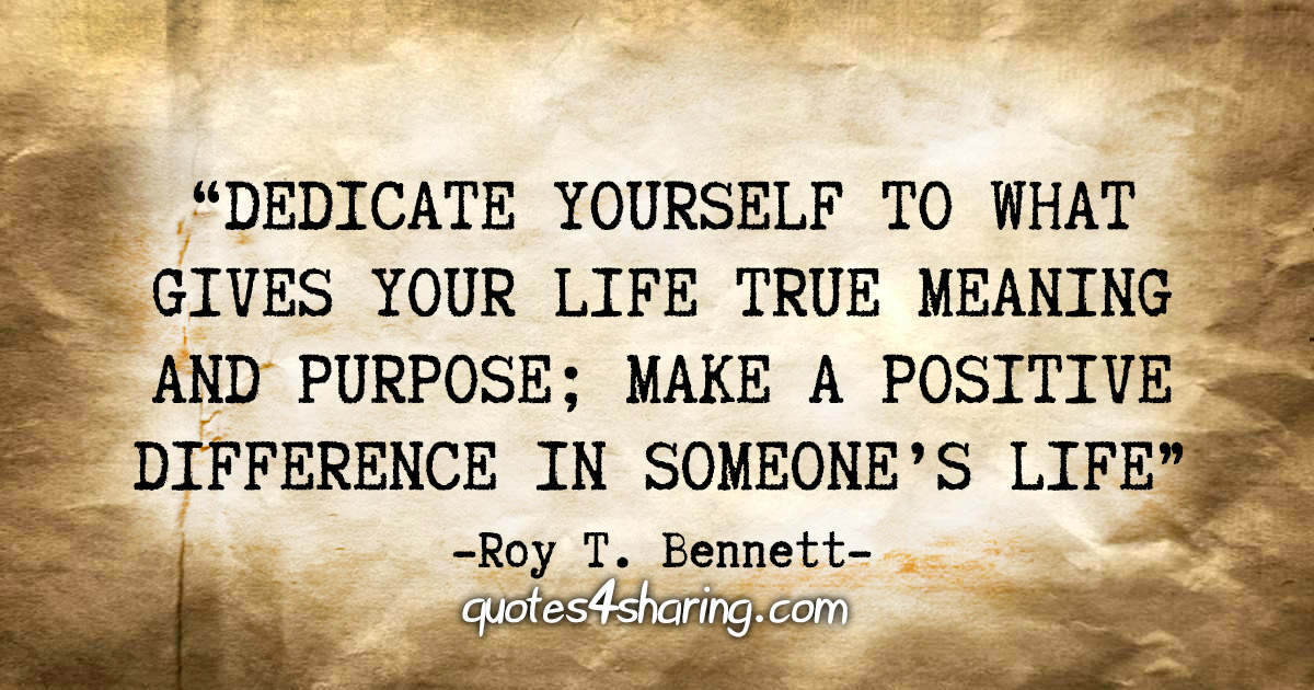 "Dedicate yourself to what gives your life true meaning and purpose; make a positive difference in someone's life." - Roy T. Bennett