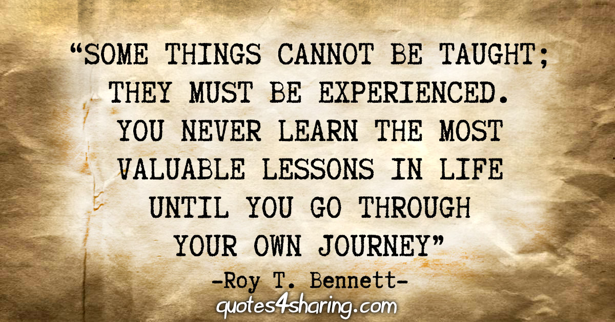 “Some things cannot be taught; they must be experienced. You never learn the most valuable lessons in life until you go through your own journey.” - Roy T. Bennett