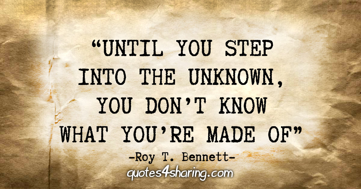 "Until you step into the unknown, you don’t know what you’re made of." - Roy T. Bennett