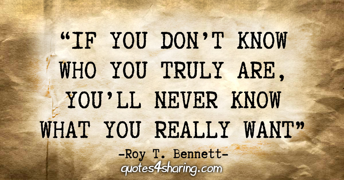 “If you don't know who you truly are, you'll never know what you really want.” - Roy T. Bennett