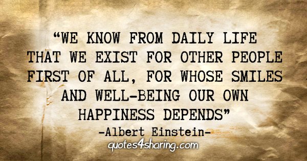 "We know from daily life that we exist for other people first of all, for whose smiles and well-being our own happiness depends." - Albert Einstein