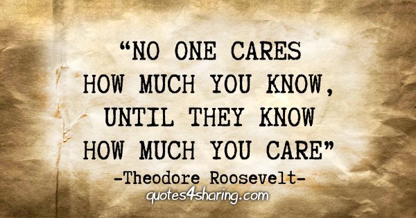 "No one cares how much you know, until they know how much you care" - Theodore Roosevelt