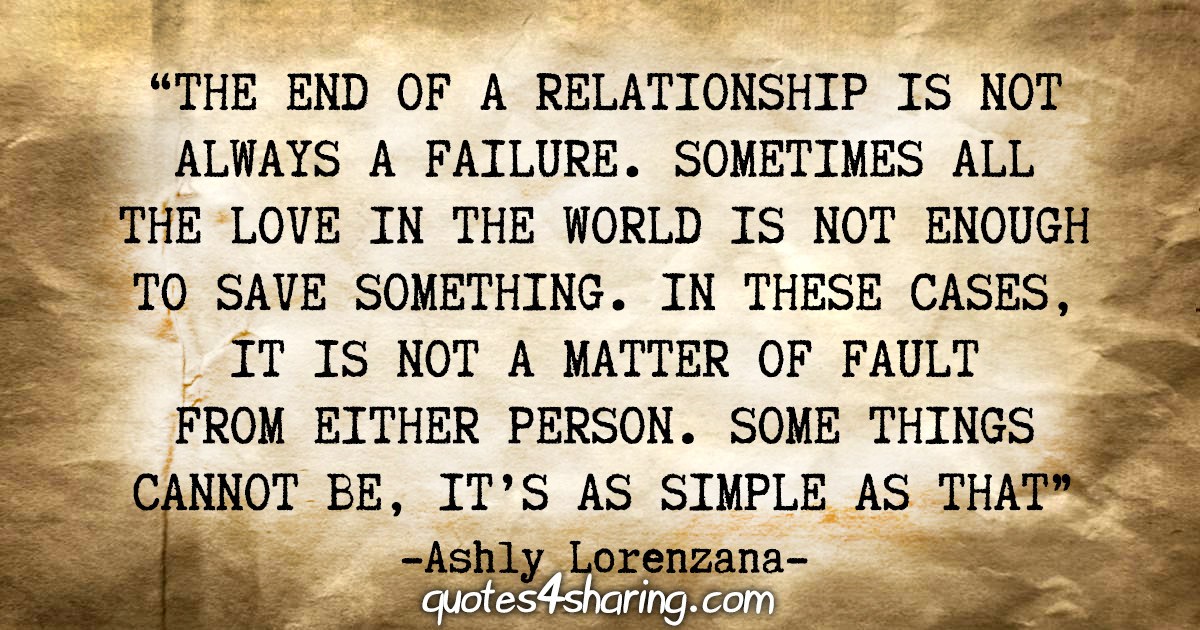 "The end of a relationship is not always a failure. Sometimes all the love in the world is not enough to save something. In these cases, it is not a matter of fault from either person. Some things cannot be, it's as simple as that." - Ashly Lorenzana