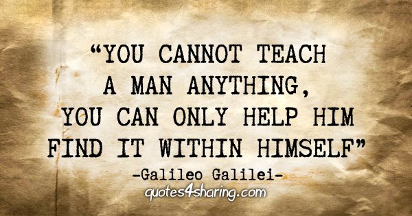 "You cannot teach a man anything, you can only help him find it within himself." - Galileo Galilei