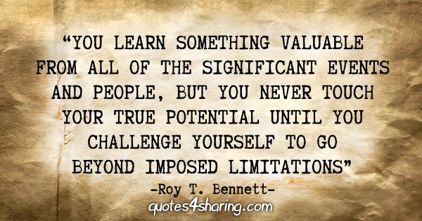 "You learn something valuable from all of the significant events and people, but you never touch your true potential until you challenge yourself to go beyond imposed limitations." - Roy T. Bennett