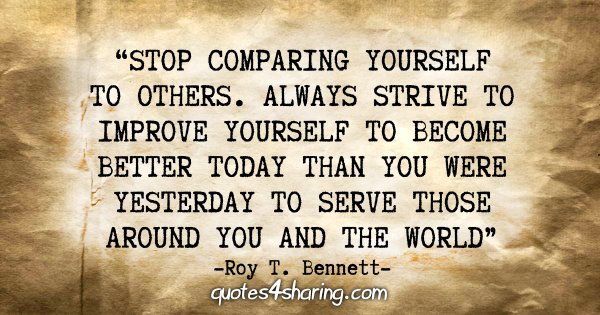 "Stop comparing yourself to others. Always strive to improve yourself to become better today than you were yesterday to serve those around you and the world." - Roy T. Bennett
