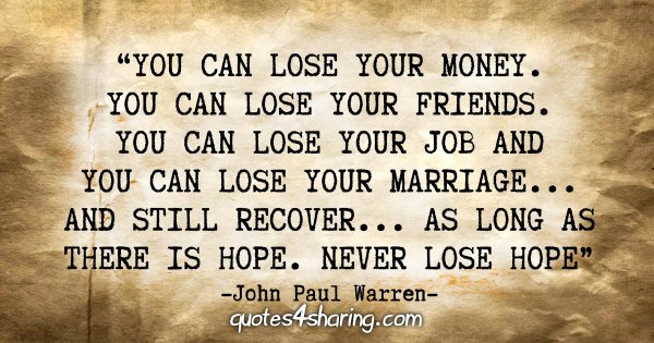 "You can lose your MONEY. You can lose your FRIENDS. You can lose your JOB and you can lose your MARRIAGE...and still recover...as long as there is HOPE. Never lose HOPE" - John Paul Warren