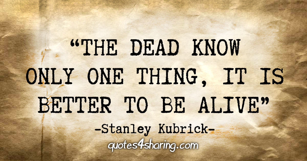 "The dead know only one thing, it is better to be alive" - Stanley Kubrick