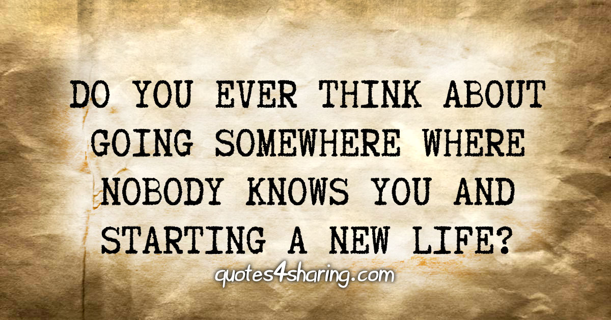 Do you ever think about going somewhere where nobody knows you and starting a new life?