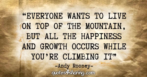 "Everyone wants to live on top of the mountain, but all the happiness and growth occurs while you're climbing it." - Andy Rooney