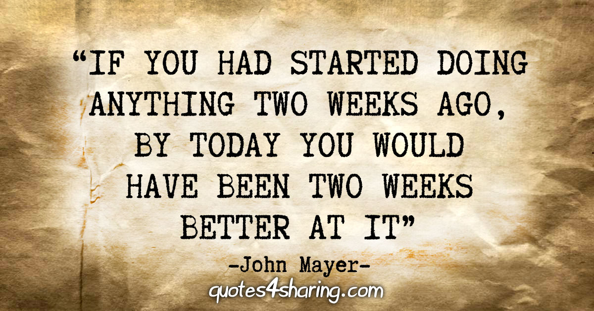 "If you had started doing anything two weeks ago, by today you would have been two weeks better at it" - John Mayer