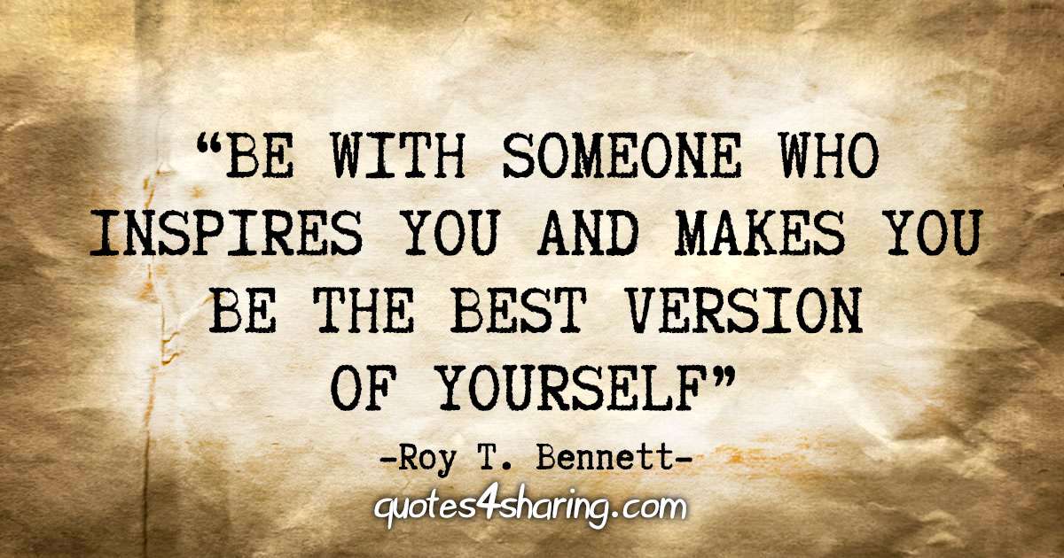 "Be with someone who inspires you and makes you be the best version of yourself" - Roy T. Bennett