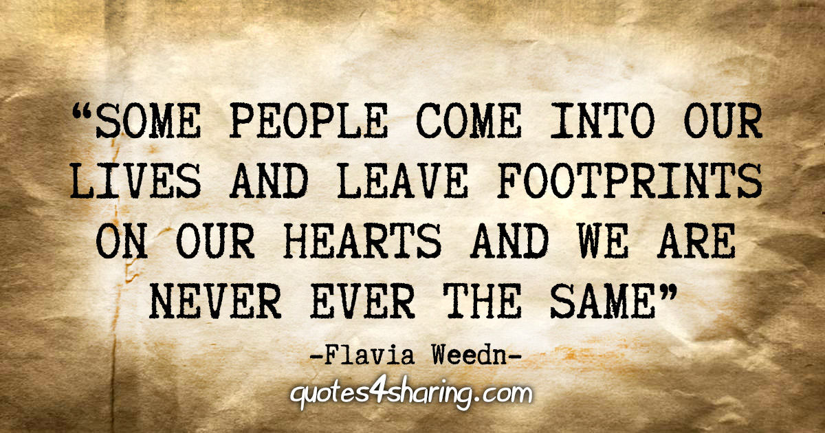 "Some people come into our lives and leave footprints on our hearts and we are never ever the same." - Flavia Weedn