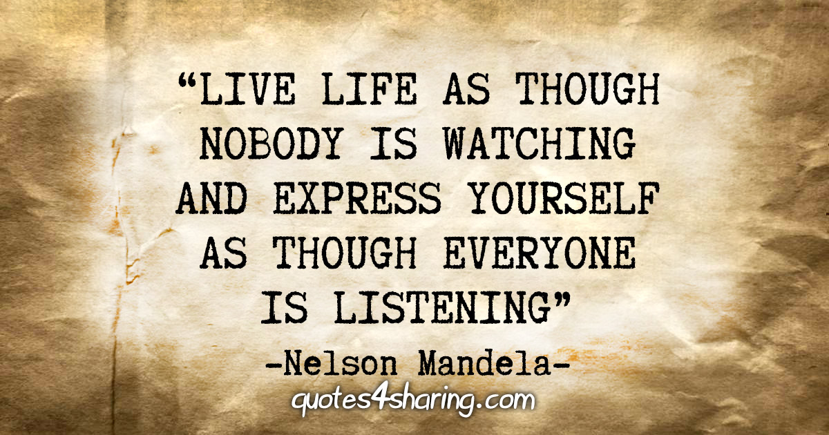 "Live life as though nobody is watching, and express yourself as though everyone is listening" - Nelson Mandela
