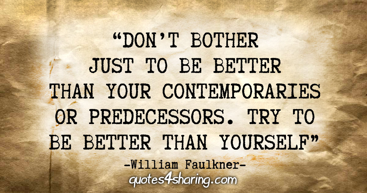 "Don't bother just to be better than your contemporaries or predecessors. Try to be better than yourself" - William Faulkner