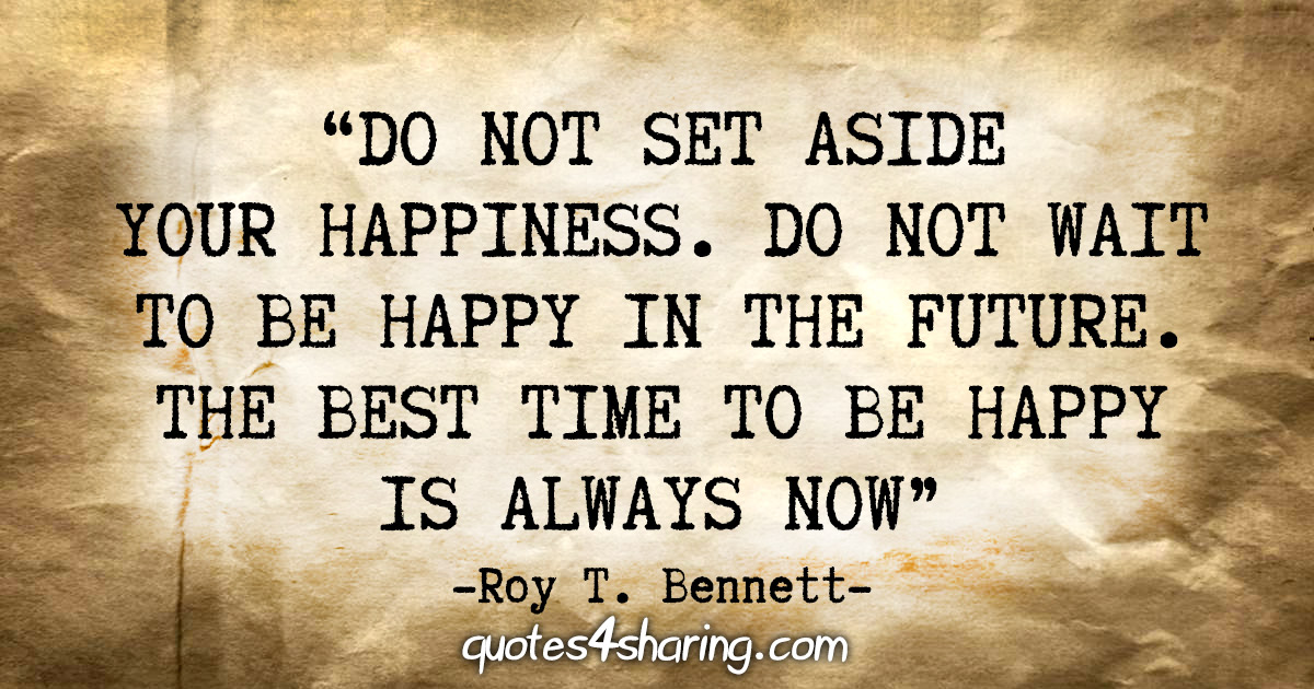"Do not set aside your happiness. Do not wait to be happy in the future. The best time to be happy is always now" - Roy T. Bennett