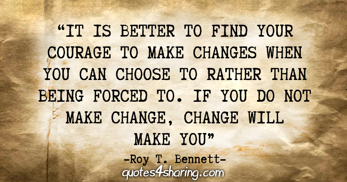 "It is better to find your courage to make changes when you can choose to rather than being forced to. If you do not make change, change will make you." - Roy T. Bennett