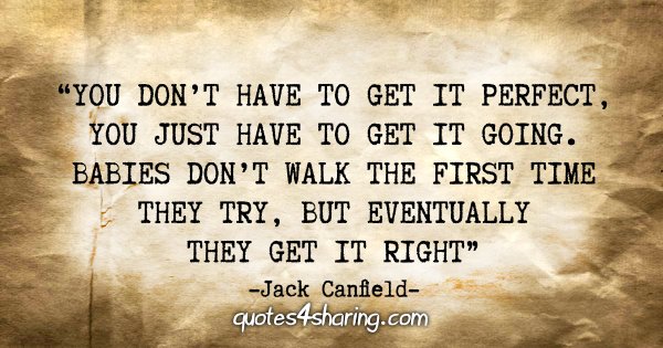 "You don't have to get it perfect, you just have to get it going. Babies don't walk the first time they try, but eventually they get it right" - Jack Canfield