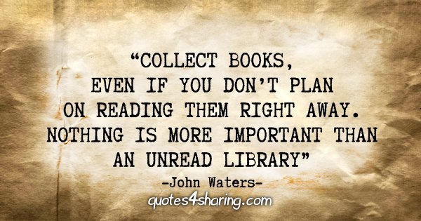 "Collect books, even if you don't plan on reading them right away. Nothing is more important than an unread library." - John Waters